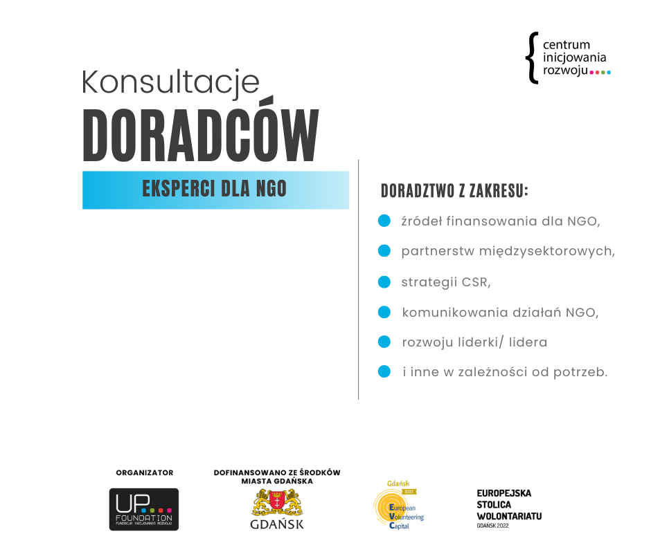 Plansza zapraszająca gdańskie NGO do korzystania z bezpłatnego doradztwa. Na białym tle czarny napis: konsultacje doradców. Eksperci dla NGO. Obok czarny napis: doradztwo z zakresu. Wypunktowano: źródeł finansowania dla NGO, partnerstw międzysektorowych, strategii CSR, komunikowania działań NGO, rozwoju liderki/ lidera, i inne w zależności od potrzeb. W prawym górnym rogu: logo Centrum Inicjowania Rozwoju. Dolna stopka: logo Organizatora - Fundacja Inicjowania Rozwoju Up Foundation. Dofinansowano ze środków Miasta Gdańska, Europejska Stolica Wolontariatu Gdańsk 2022. 