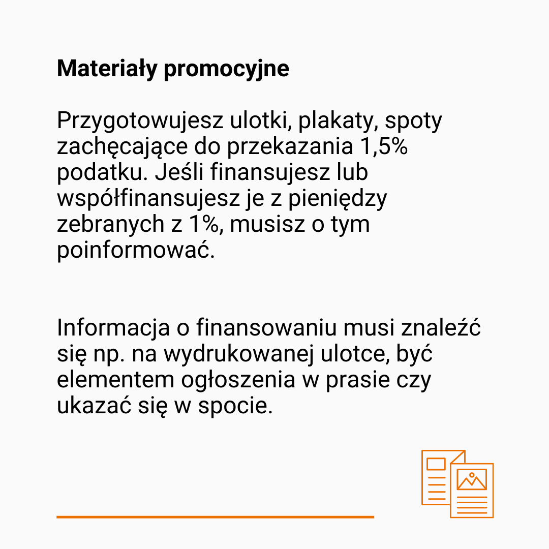 Tekst: Materiały promocyjne. Przygotowujesz ulotki, plakaty, spoty zachęcające do przekazania 1,5% podatku. Jeśli finansujesz lub współfinansujesz je z pieniędzy zebranych z 1%, musisz o tym poinformować.  Informacja o finansowaniu musi znaleźć się np. na wydrukowanej ulotce, być elementem ogłoszenia w prasie czy ukazać się w spocie. Na dole pomarańczowa, pozioma kreska i rysunek przedstawiający dwie zapisane kartki. 