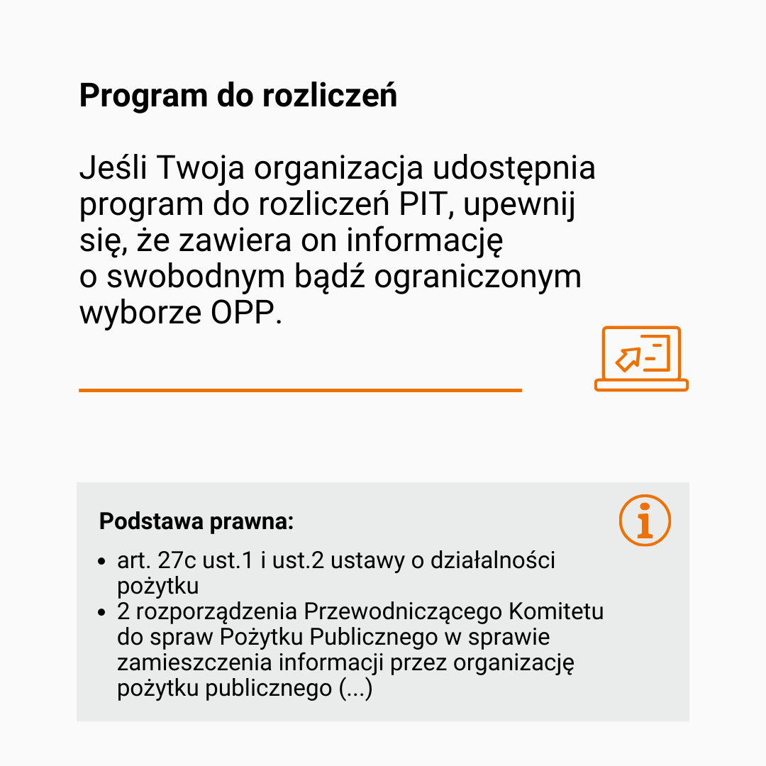 Tekst: Program do rozliczeń. Jeśli Twoja organizacja udostępnia program do rozliczeń PIT, upewnij się, że zawiera on informację o swobodnym bądź ograniczonym wyborze OPP.  Pośrodku pomarańczowa, pozioma kreska i rysunek przedstawiający otwarty laptop. Pod spodem kolejny tekst: podstawa prawna: [wypunktowanie] art. 27c ust.1  i ust.2 ustawy o działalności pożytku [wypunktowanie] 2 rozporządzenia Przewodniczącego Komitetu do spraw Pożytku Publicznego w sprawie zamieszczenia informacji przez organizację pożytku publicznego (...). 