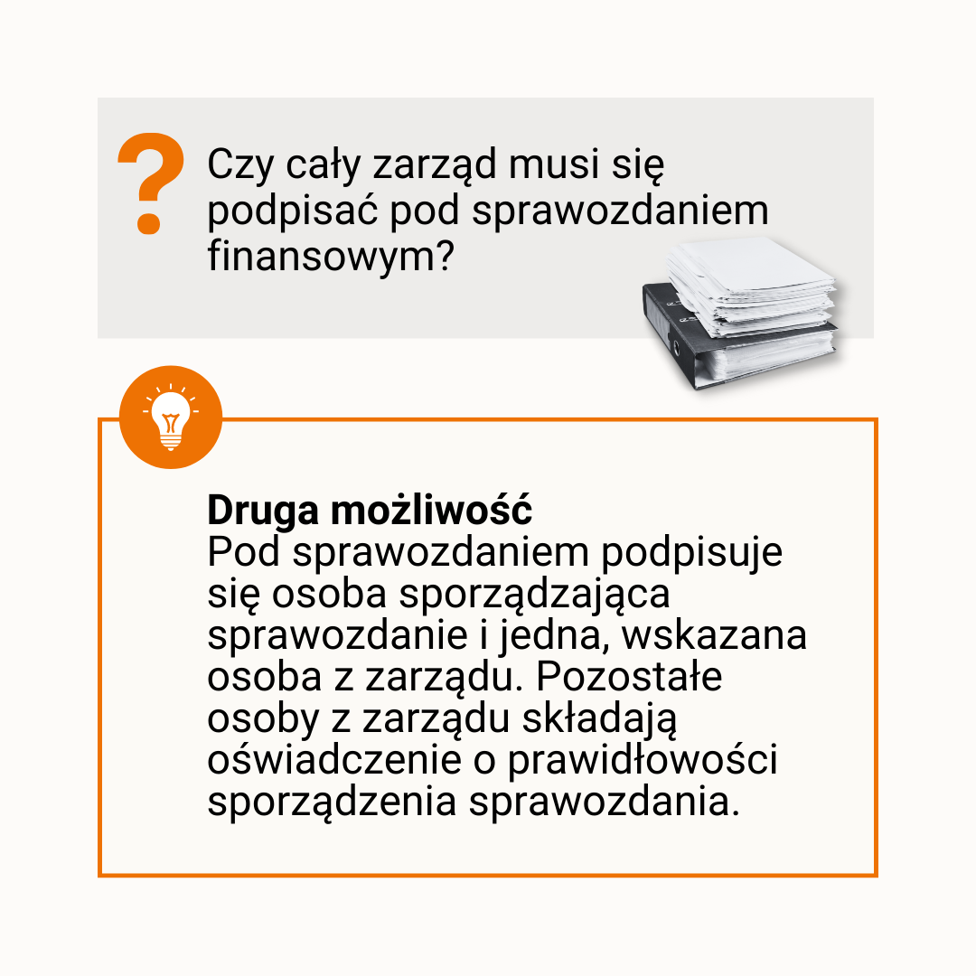 [pytanie] Czy cały zarząd musi się podpisać pod sprawozdaniem finansowym? [odpowiedź] Druga. Pod sprawozdaniem podpisuje się osoba sporządzająca sprawozdanie i jedna, wskazana osoba z zarządu. Pozostałe osoby z zarządu składają oświadczenie o prawidłowości sporządzenia sprawozdania. 