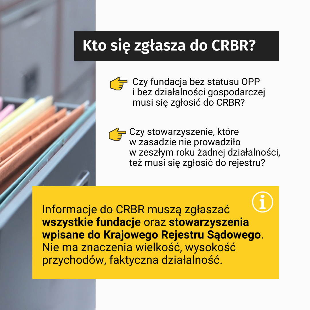 Tekst: Kto się zgłasza do CRBR? Czy fundacja bez statusu OPP i bez działalności gospodarczej musi się zgłosić do CRBR? Czy stowarzyszenie, które w zasadzie nie prowadziło w zeszłym roku żadnej działalności, też musi się zgłosić do rejestru? Informacje do CRBR muszą zgłaszać wszystkie fundacje oraz stowarzyszenia wpisane do Krajowego Rejestru Sądowego. Nie ma znaczenia wielkość, wysokość przychodów, faktyczna działalność. W tle, po lewej stronie zdjęcie skoroszytów w szafce na dokumenty.