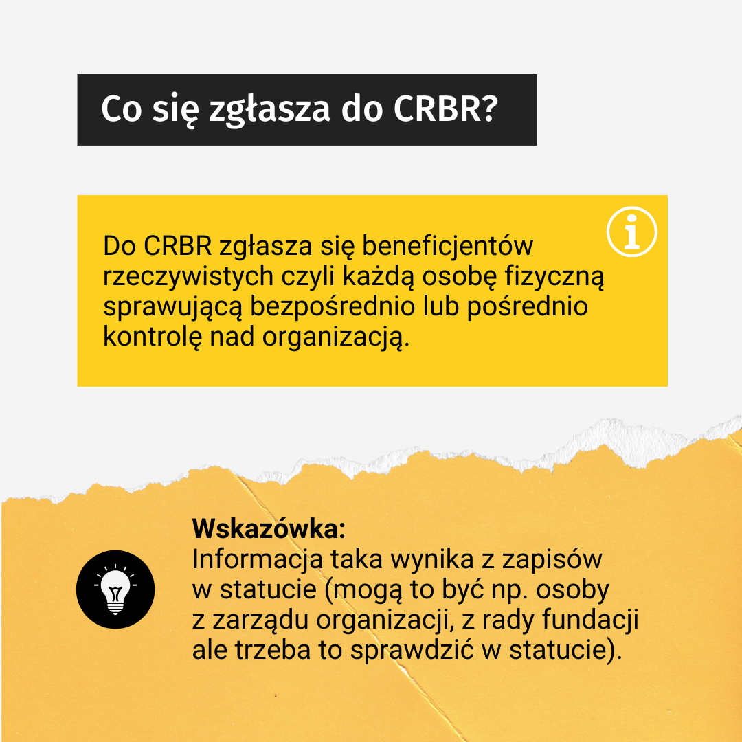 Tekst: Co się zgłasza do CRBR? Do CRBR zgłasza się beneficjentów rzeczywistych czyli każdą osobę fizyczną sprawującą bezpośrednio lub pośrednio kontrolę nad organizacją. Wskazówka: Informacja taka wynika z zapisów w statucie (mogą to być np. osoby z zarządu organizacji, z rady fundacji, ale trzeba to sprawdzić w statucie).