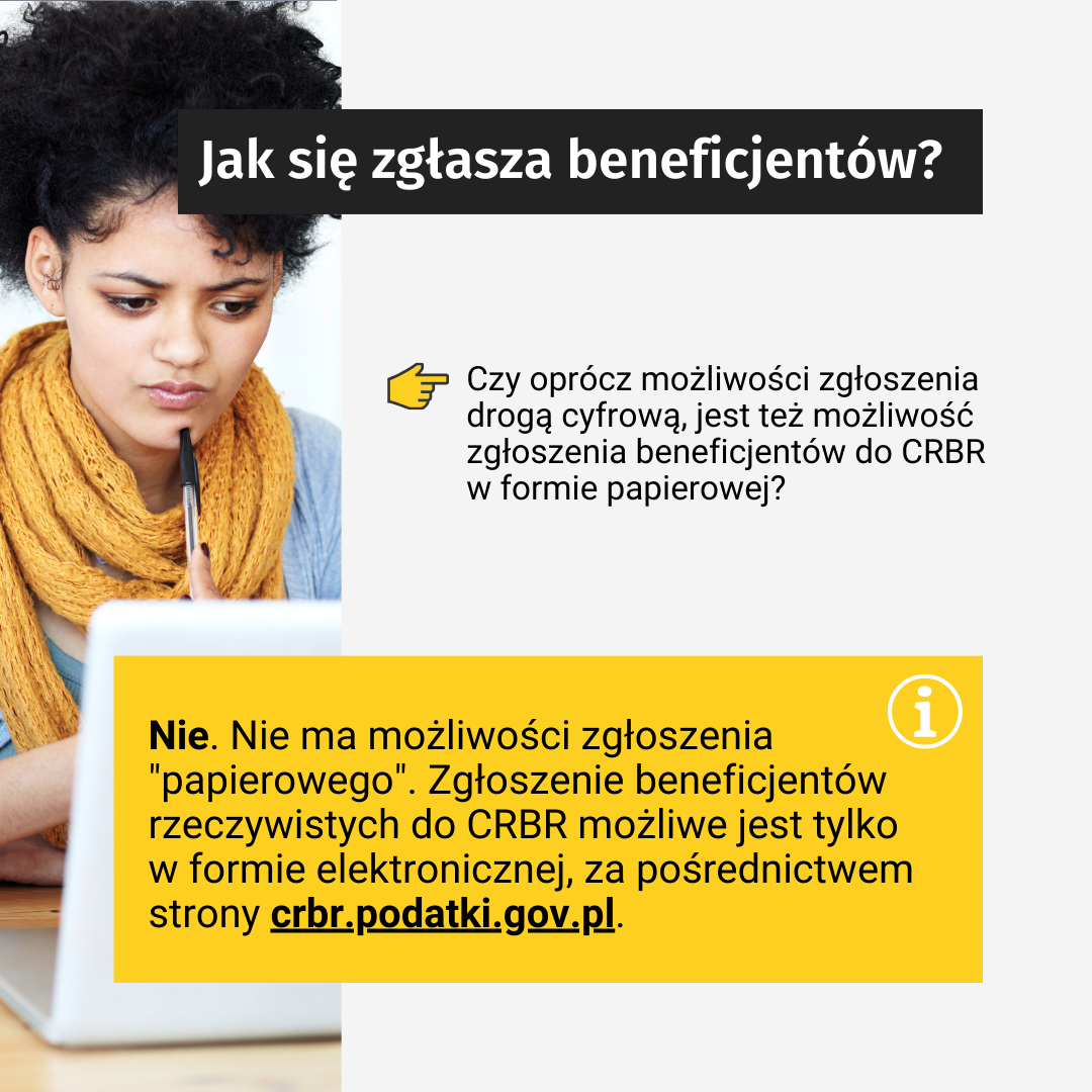 Tekst: Jak się zgłasza beneficjentów? Czy oprócz możliwości zgłoszenia drogą cyfrową, jest też możliwość zgłoszenia beneficjentów do CRBR w formie papierowej? Nie. Nie mam możliwości zgłoszenia "papierowego". Zgłoszenie beneficjentów rzeczywistych do CRBR możliwe jest tylko w formie elektronicznej, za pośrednictwem strony crbr.podatki.gov.pl. W tle, po lewej stronie zdjęcie: przedstawia kobietę, która się nad czymś zastanawia, opierając długopis na brodzie i patrząc w ekran laptopa.