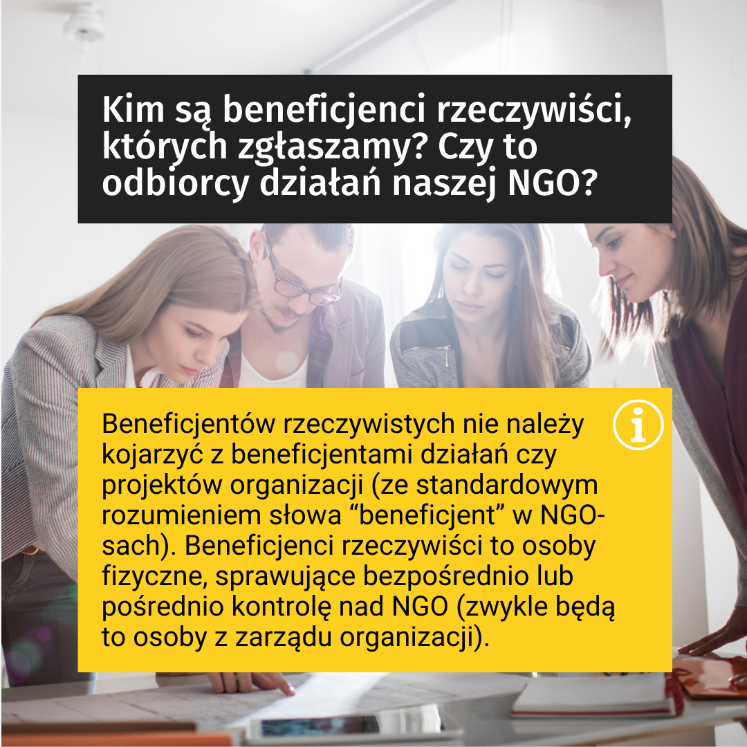 Tekst: Kim są beneficjenci rzeczywiści, których zgłaszamy? Czy to odbiorcy działań naszej NGO? Beneficjentów rzeczywistych nie należy kojarzyć z beneficjentami działań czy projektów organizacji (ze standardowym rozumieniem słowa “beneficjent” w NGO-sach). Beneficjenci rzeczywiści to osoby fizyczne, sprawujące bezpośrednio lub pośrednio kontrolę nad NGO (zwykle będą to osoby z zarządu organizacji). W tle zdjęcie: przedstawia trzy kobiety i jednego mężczyznę skupionych na czymś, pochylonych nad stołem (osoby są młode).