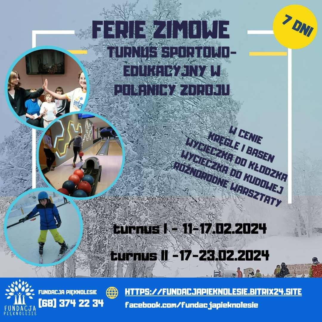 ferie zimowe    Turnus sportowo-edukacyjny w  POLANICY Zdroju więcej informacji (68) 374 22 34 facebook.com/fundacjapieknolesie,www.fundacjapieknolesie.bitrix24.site Turnus I - 11-17.02.2024  turnus II -17-23.02.2024 w cenie kręgle i basen  wycieczka do Kłodzka wycieczka do Kudowej różnorodne warsztaty,pobyt 7 DNI