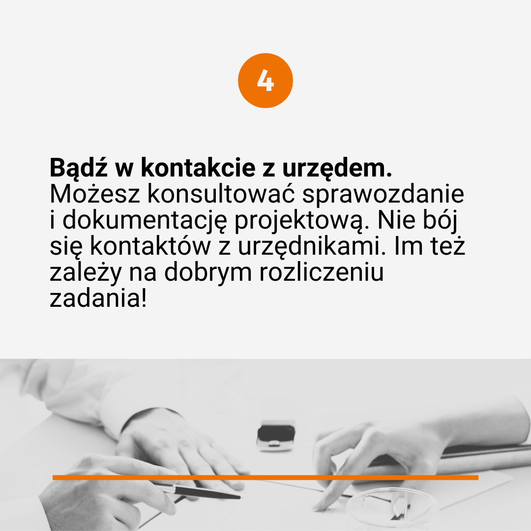 Tekst poprzedzony numerkiem "4": Bądź w kontakcie z urzędem. Możesz konsultować sprawozdanie i dokumentację projektową. Nie bój się kontaktów z urzędnikami. Im też zależy na dobrym rozliczeniu zadania! Na dole czarno-białe zdjęcie rąk na dokumentach (ręce należą do dwóch osób siedzących naprzeciwko siebie - osoby te pracują z dokumentami, rozmawiają, coś piszą, ustalają, korygują).