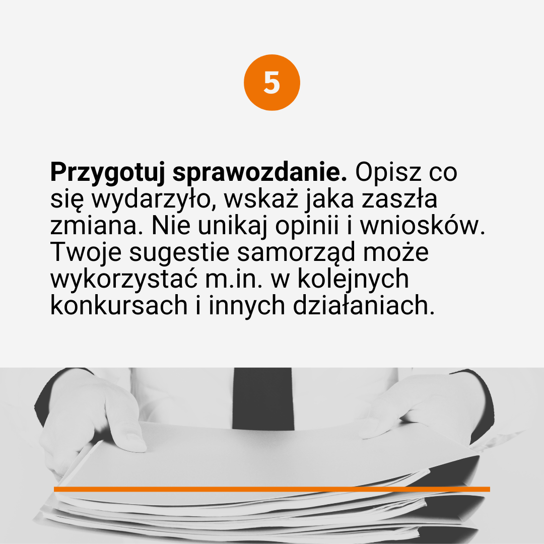 Tekst poprzedzony numerkiem "5": Przygotuj sprawozdanie. Opisz co się wydarzyło, wskaż jaka zaszła zmiana. Nie unikaj opinii i wniosków. Twoje sugestie samorząd może wykorzystać m.in. w kolejnych konkursach i innych działaniach. na dole czarno-białe zdjęcie przedstawiające osobę, która trzyma przed sobą plik dokumentów (widać ręce i tors osoby). 