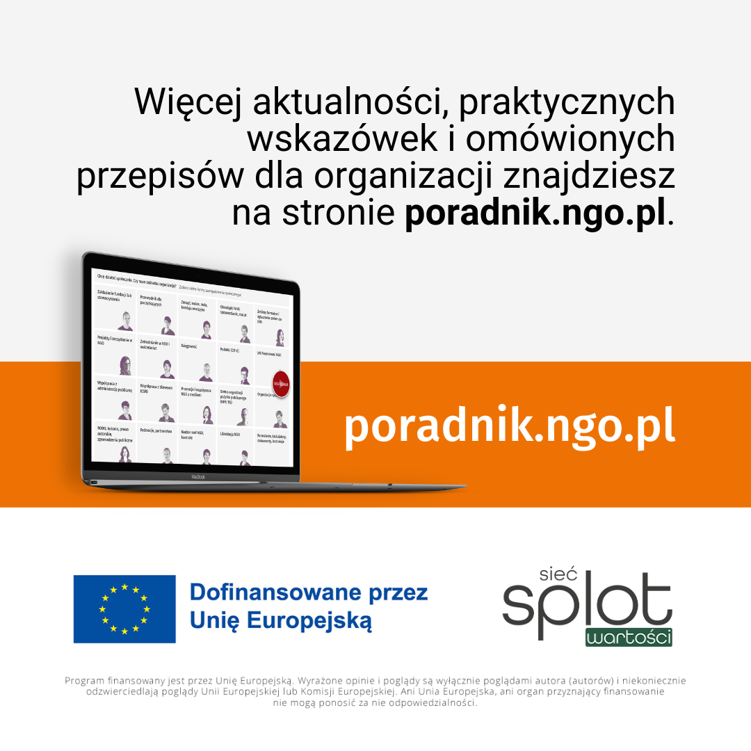 Tekst: Więcej aktualności, praktycznych wskazówek i omówionych przepisów dla organizacji znajdziesz na stronie poradnik.ngo.pl. Poniżej zdjęcie przedstawiające otwarty laptop z pierwszą stroną serwisu PORADNIK oraz napis na pomarańczowym pasku: poradnik.ngo.pl. Na samym dole informacja o finansowaniu: Dofinansowane przez Unię Europejską. Po prawej stronie od tego napisu logo [cieć] splot wartości . 