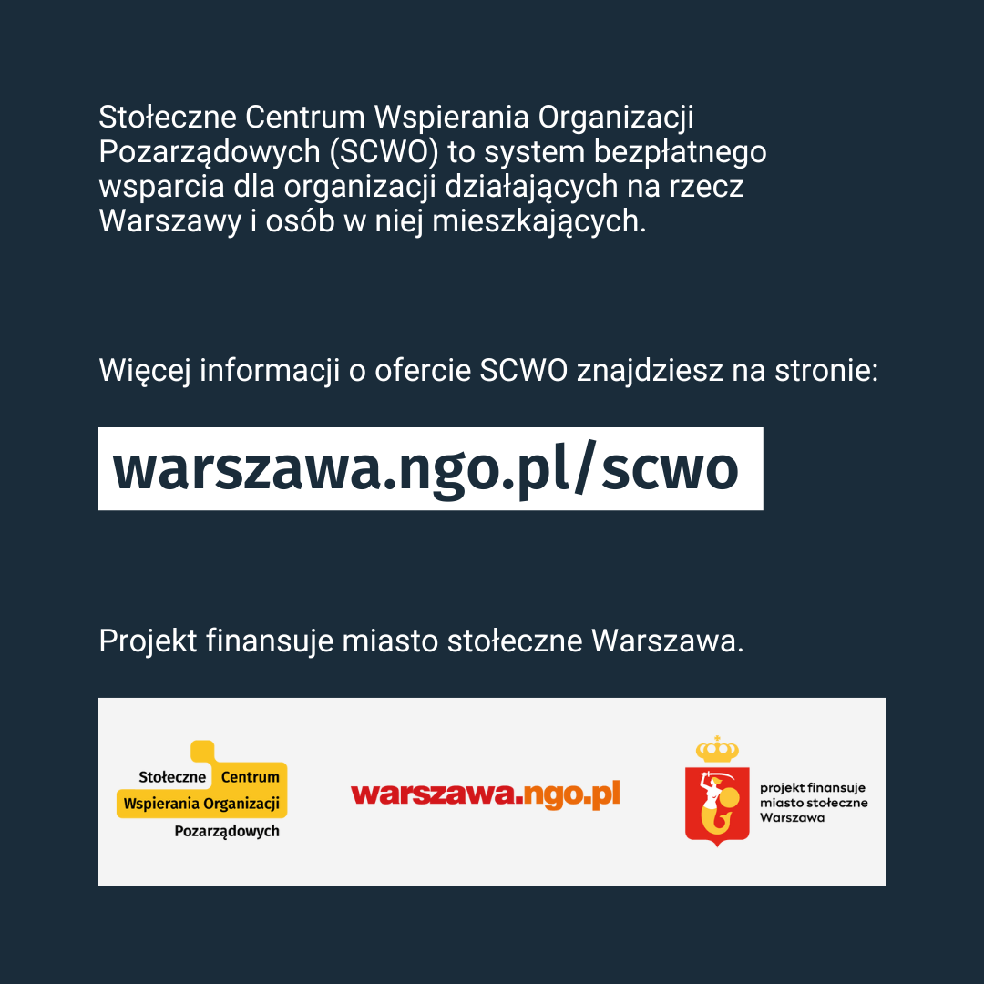 Tekst: Stołeczne Centrum Organizacji Pozarządowych (SCWO) to system bezpłatnego wsparcia dla organizacji działających na rzecz Warszawy i osób w niej mieszkających. Więcej informacji o ofercie znajdziesz na stronie: warszawa.ngo.pl/scwo. Projekt finansuje miasto stołeczne Warszawa. Na dole loga SCWO, warszawa.ngo.pl i m.st. Warszawa (finansowanie).