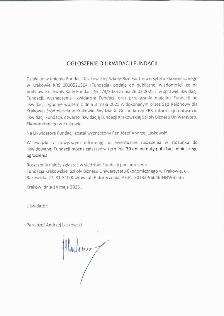 OGŁOSZENIE O LIKWIDACJI FUNDACJI  Działając w imieniu Fundacji Krakowskiej Szkoły Biznesu Uniwersytetu Ekonomicznego  w Krakowie KRS 0000521304 (Fundacja) podaję do publicznej wiadomości, że na podstawie uchwały Rady Fundacji Nr 1/3/2025 z dnia 26.03.2025 r. w sprawie likwidacji Fundacji, wyznaczenia likwidatora Fundacji oraz przekazania majątku Fundacji po likwidacji, zgodnie wpisem z dnia 8 maja 2025 r. dokonanym przez Sąd Rejonowy dla Krakowa- Śródmieścia w Krakowie, Wydział XI Gospodarczy KRS, informacji o otwarciu likwidacji Fundacji, otwarto likwidację Fundacji Krakowskiej Szkoły Biznesu Uniwersytetu Ekonomicznego w Krakowie.   Na Likwidatora Fundacji został wyznaczony Pan Józef Andrzej Laskowski.    W związku z powyższym informuję, iż ewentualne roszczenia w stosunku do likwidowanej Fundacji można zgłaszać w terminie 30 dni od daty publikacji niniejszego ogłoszenia.  Roszczenia należy zgłaszać w siedzibie Fundacji pod adresem:  Fundacja Krakowskiej Szkoły Biznesu Uniwersytetu Ekonomicznego w Krakowie, ul. Rakowicka 27, 31-510 Kraków lub E-doręczenia: AE:PL-70132-96046-HHWBT-35 Kraków, dnia 14 maja 2025 .  Likwidator:  Pan Józef Andrzej Laskowski