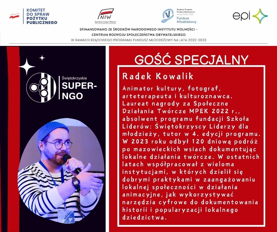 Informacja o Gościu Specjalnym: Radek Kowalik  Animator kultury, fotograf, arteterapeuta i kulturoznawca. Laureat nagrody za Społeczne Działania Twórcze MPEK 2022 r., absolwent programu fundacji Szkoła Liderów: Świętokrzyscy Liderzy dla młodzieży, tutor w 4. edycji programu. W 2023 roku odbył 120 dniową podróż po mazowieckich wsiach dokumentując lokalne działania twórcze. W ostatnich latach współpracował z wieloma instytucjami, w których dzielił się dobrymi praktykami w zaangażowaniu lokalnej społeczności w działania animacyjne, jak wykorzystywać narzędzia cyfrowe do dokumentowania historii i popularyzacji lokalnego dziedzictwa. 