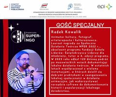 Miniatura Informacja o Gościu Specjalnym: Radek Kowalik  Animator kultury, fotograf, arteterapeuta i kulturoznawca. Laureat nagrody za Społeczne Działania Twórcze MPEK 2022 r., absolwent programu fundacji Szkoła Liderów: Świętokrzyscy Liderzy dla młodzieży, tutor w 4. edycji programu. W 2023 roku odbył 120 dniową podróż po mazowieckich wsiach dokumentując lokalne działania twórcze. W ostatnich latach współpracował z wieloma instytucjami, w których dzielił się dobrymi praktykami w zaangażowaniu lokalnej społeczności w działania animacyjne, jak wykorzystywać narzędzia cyfrowe do dokumentowania historii i popularyzacji lokalnego dziedzictwa. 