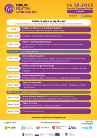 Miniatura Program głównego dnia II edycji Forum Polityki Senioralnej, które odbędzie się 14 października 2025 roku w Poznań Congress Center. Wydarzenie rozpoczyna się o 9:30 międzynarodową sceną dobrych praktyk i prezentacją organizacji pożytku publicznego. Kolejne punkty to: firechat z wielkopolskimi samorządowcami (10:00), panel „Deinstytucjonalizacja” (10:30), scena dobrych praktyk – projekt Wielkopolskiego Telecentrum Opieki (11:30), panel „Technologia i innowacje” (11:45), scena dobrych praktyk – prezentacja Wydziału Zdrowia UM Poznania (12:30), panel „Dobrostan” (12:45), scena dobrych praktyk – praktyczne wykorzystanie potencjału seniorów (13:45), panel „Praca” (14:00) oraz podsumowanie Forum (14:45).