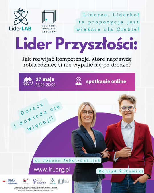 Plakat informacyjny webinaru pt. „Lider Przyszłości”. Tło grafiki jest jasne, z delikatnym wzorem pionowych linii. Górna sekcja: W lewym rogu logotypy programu „LiderLAB” oraz „Instytutu Rozwoju Liderów”. Po prawej stronie, w błękitnych dymkach, napis: „Liderze, Liderko! ta propozycja jest właśnie dla Ciebie!”. Część centralna: Duży, fioletowy tytuł „Lider Przyszłości:”, a pod nim czarny podtytuł: „Jak rozwijać kompetencje, które naprawdę robią różnicę (i nie wypalić się po drodze)”. Poniżej znajduje się fioletowy poziomy pasek z ikonami kalendarza i pinezki, zawierający dane: „27 maja 18:00-20:00” oraz „spotkanie online”. Prelegenci i wezwanie do działania: W dolnej części, na tle fioletowego półkola, widnieją zdjęcia dwojga uśmiechniętych ekspertów w okularach: dr Joanny Jękot-Łaźniak (w ciemnej marynarce) oraz Konrada Żukowskiego (w czerwonej marynarce). Obok nich błękitny napis: „Dołącz i dowiedz się więcej!!”. Pod zdjęciami podano adres strony internetowej: www.irl.org.pl. Stopka: Na samym dole umieszczono rządek logotypów partnerów i instytucji (m.in. Komitet do spraw Pożytku Publicznego, NIW, NOWE FIO, LiderLAB, Instytut Rozwoju Liderów) oraz tekst informujący o finansowaniu projektu ze środków Narodowego Instytutu Wolności w ramach programu NOWE FIO na lata 2021-2030.