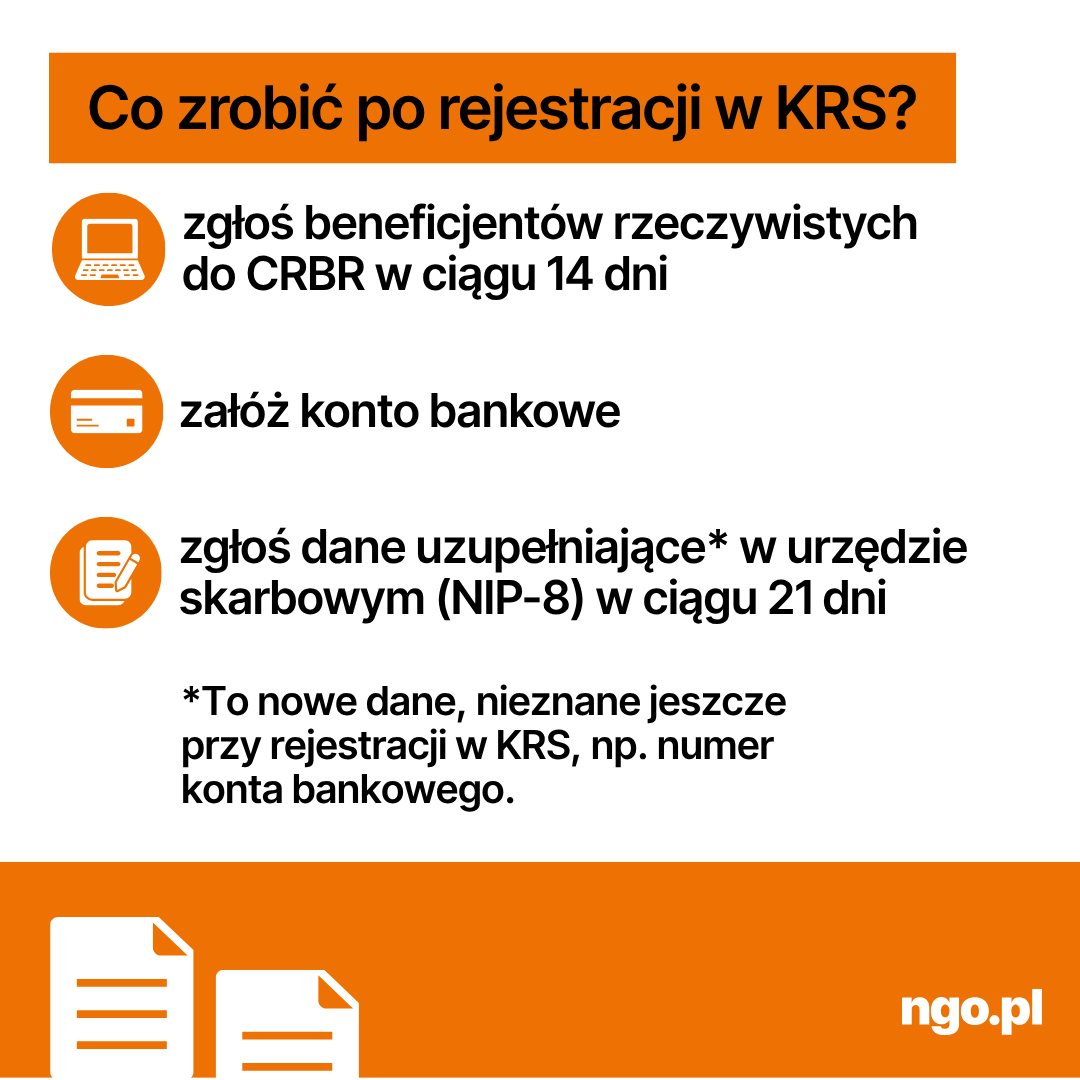 Tekst: Co zrobić po rejestracji w KRS? - zgłoś beneficjentów rzeczywistych do CRBR w ciągu 14 dni - załóż konto bankowe - zgłoś dane uzupełniające* w urzędzie skarbowym (NIP-8) w ciągu 21 dni.  *To nowe dane, nieznane jeszcze przy rejestracji w KRS, np. numer konta bankowego. Numer REGON i numer NIP otrzymasz automatycznie przy rejestracji.